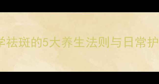 内调外养双管齐下科学祛斑的5大养生法则与日常护理指南附真实案例