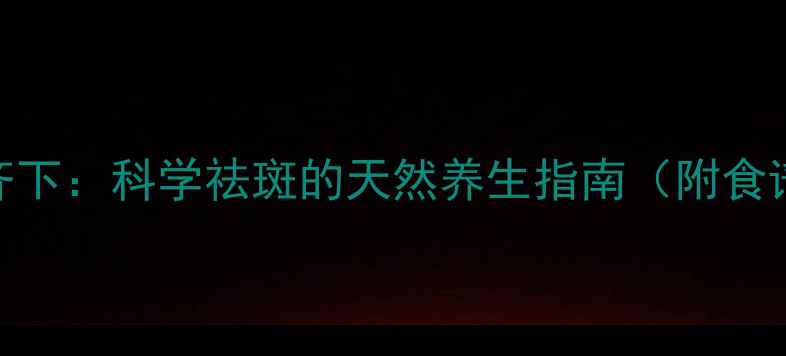 内调外养双管齐下科学祛斑的天然养生指南附食谱护理方案