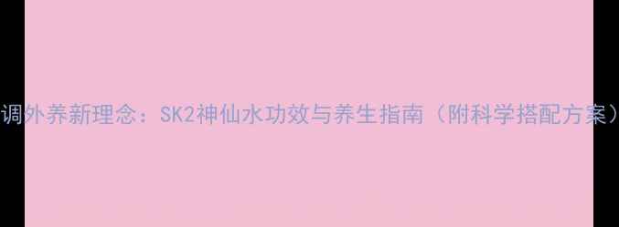 内调外养新理念SK2神仙水功效与养生指南附科学搭配方案