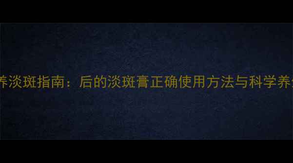 内调外养淡斑指南后的淡斑膏正确使用方法与科学养生技巧