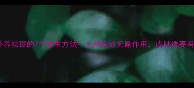 图片 内调外养祛斑的7个养生方法｜天然有效无副作用，皮肤透亮有光泽2