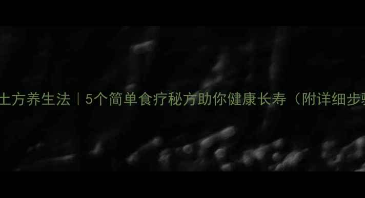 农村土方养生法5个简单食疗秘方助你健康长寿附详细步骤