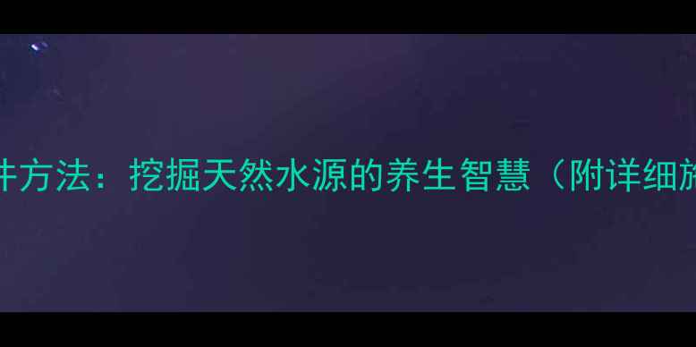 农村打水井方法挖掘天然水源的养生智慧附详细施工指南