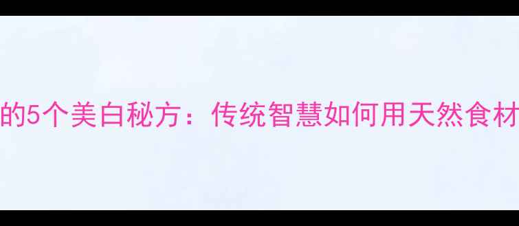农村阿婆的5个美白秘方传统智慧如何用天然食材焕亮肌肤
