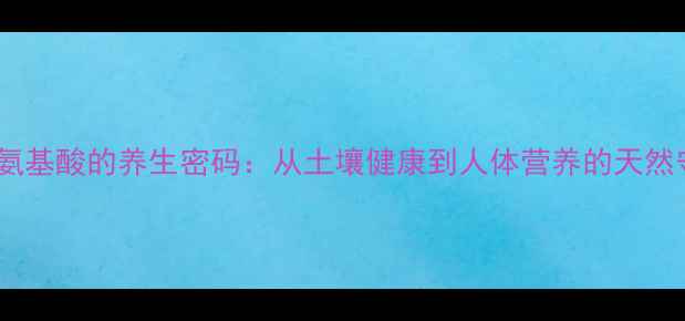 图片 农用氨基酸的养生密码：从土壤健康到人体营养的天然守护1