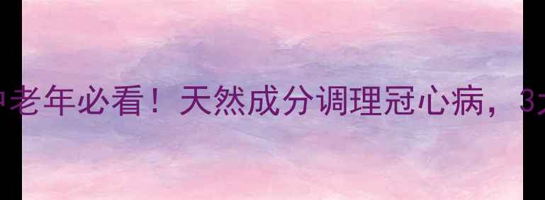 冠心苏合丸的功效中老年必看天然成分调理冠心病3大核心作用亲测有效