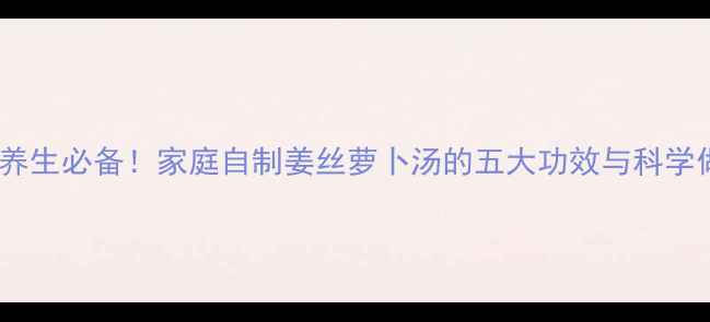 冬季养生必备家庭自制姜丝萝卜汤的五大功效与科学做法