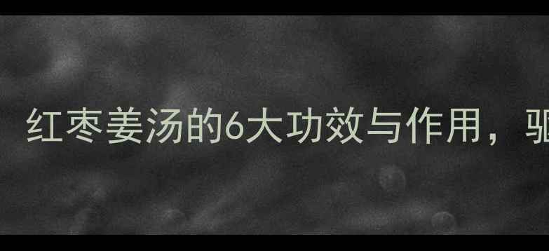 冬季养生必备红枣姜汤的6大功效与作用驱寒暖身全攻略