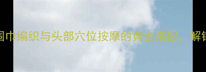 冬季养生必备围巾编织与头部穴位按摩的黄金搭配解锁健康御寒新方式
