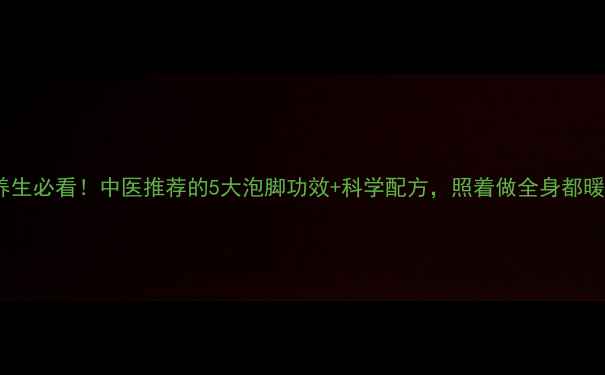 冬季养生必看中医推荐的5大泡脚功效科学配方照着做全身都暖了