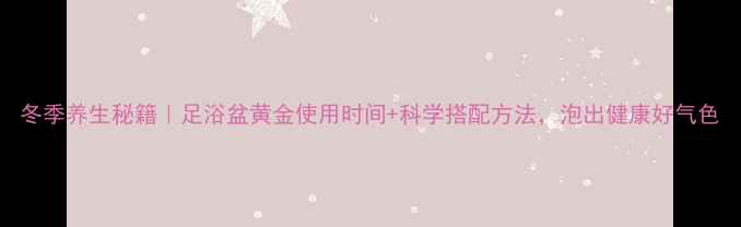 冬季养生秘籍足浴盆黄金使用时间科学搭配方法泡出健康好气色