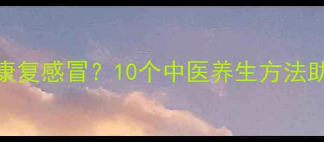冬季如何快速康复感冒10个中医养生方法助你增强免疫力