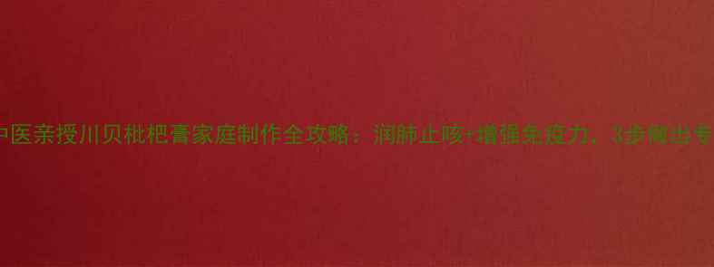 冬季必备老中医亲授川贝枇杷膏家庭制作全攻略润肺止咳增强免疫力3步做出专业级养生膏方
