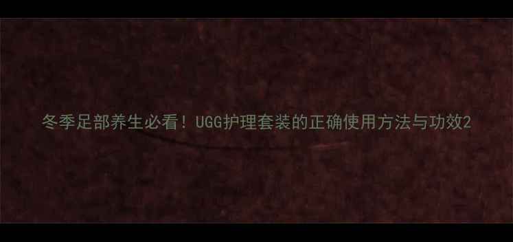 冬季足部养生必看UGG护理套装的正确使用方法与功效