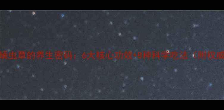 冬虫夏草与蛹虫草的养生密码6大核心功效8种科学吃法附权威研究数据