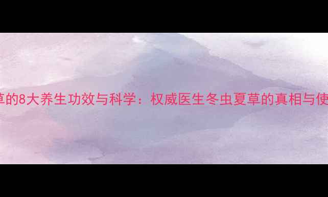 冬虫夏草的8大养生功效与科学权威医生冬虫夏草的真相与使用指南