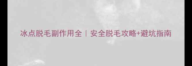 冰点脱毛副作用全安全脱毛攻略避坑指南