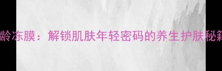 图片 冻龄冻膜：解锁肌肤年轻密码的养生护肤秘籍1