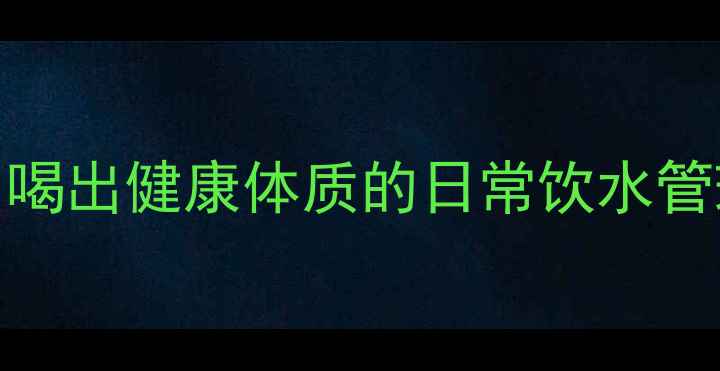 净水器养生5大黄金法则喝出健康体质的日常饮水管理指南附使用全攻略