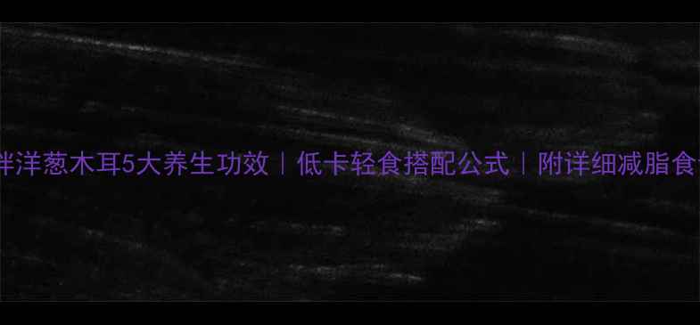 凉拌洋葱木耳5大养生功效低卡轻食搭配公式附详细减脂食谱