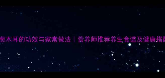 凉拌洋葱木耳的功效与家常做法营养师推荐养生食谱及健康搭配指南