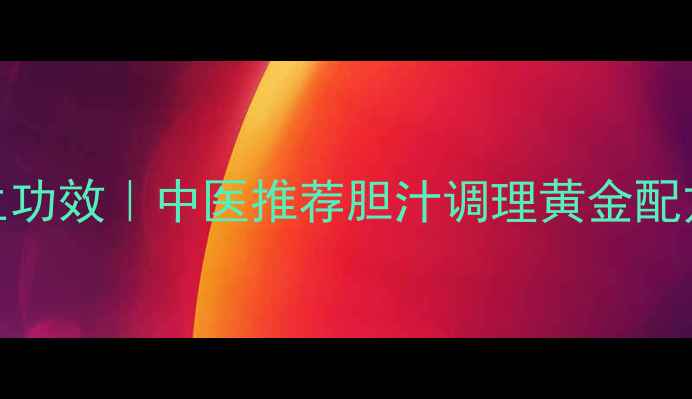 利胆颗粒的7大养生功效中医推荐胆汁调理黄金配方天然护肝方案