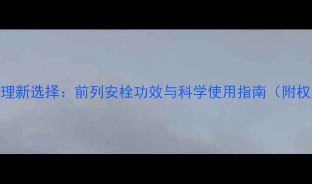 前列腺健康护理新选择前列安栓功效与科学使用指南附权威医学建议