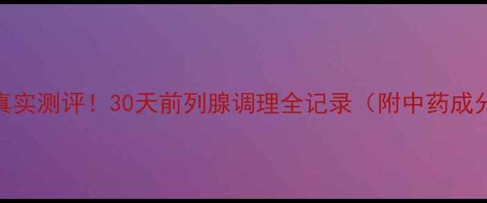 前列舒通胶囊真实测评30天前列腺调理全记录附中药成分使用指南
