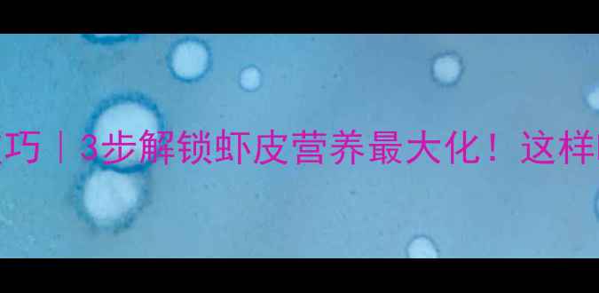 剥熟虾皮养生技巧3步解锁虾皮营养最大化这样吃补钙又护骨