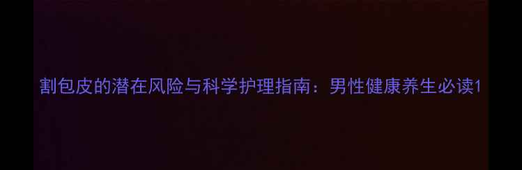 割包皮的潜在风险与科学护理指南男性健康养生必读