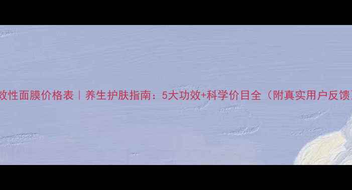 功效性面膜价格表养生护肤指南5大功效科学价目全附真实用户反馈
