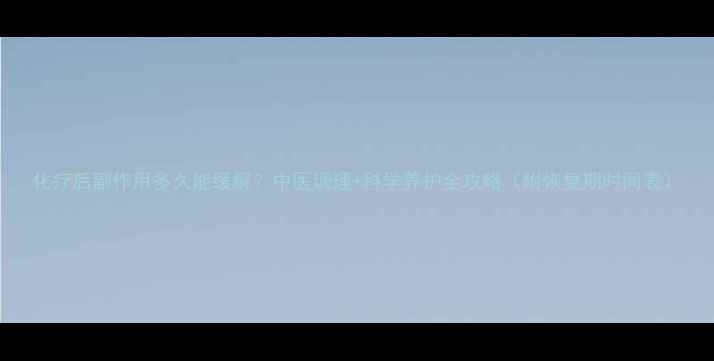 图片 化疗后副作用多久能缓解？中医调理+科学养护全攻略（附恢复期时间表）