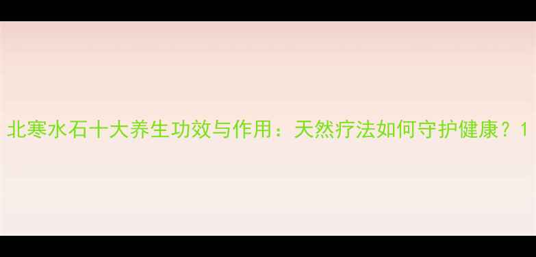 图片 北寒水石十大养生功效与作用：天然疗法如何守护健康？1