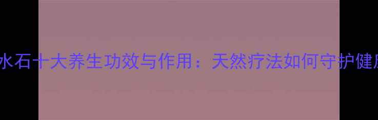 北寒水石十大养生功效与作用天然疗法如何守护健康