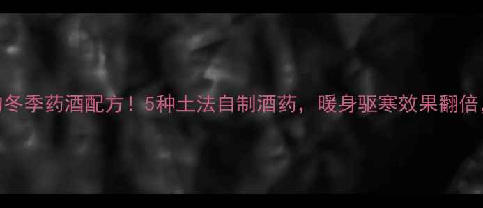 北方农村人私藏的冬季药酒配方5种土法自制酒药暖身驱寒效果翻倍全家老小都夸香
