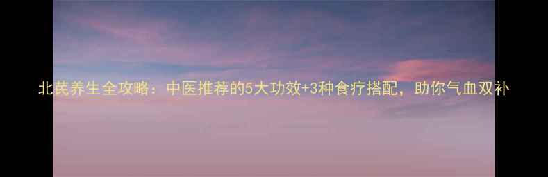 图片 北芪养生全攻略：中医推荐的5大功效+3种食疗搭配，助你气血双补
