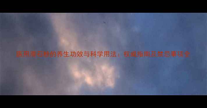 医用滑石粉的养生功效与科学用法权威指南及禁忌事项全