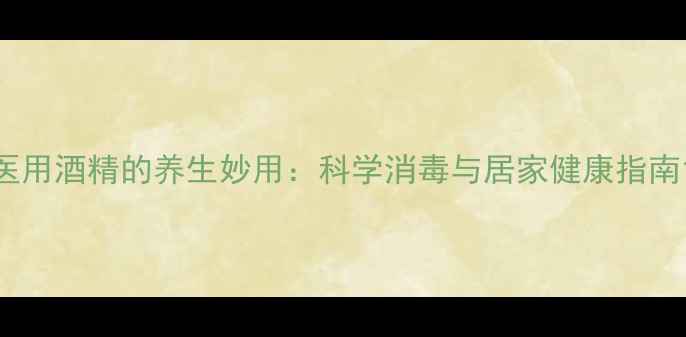 医用酒精的养生妙用科学消毒与居家健康指南