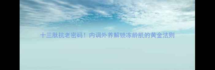 十三肽抗老密码内调外养解锁冻龄肌的黄金法则