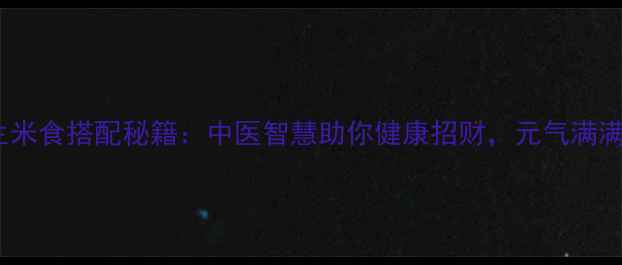 十种养生米食搭配秘籍中医智慧助你健康招财元气满满一整年