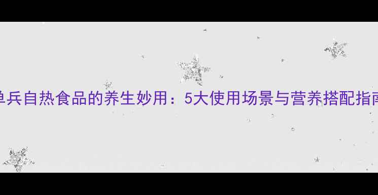 图片 单兵自热食品的养生妙用：5大使用场景与营养搭配指南