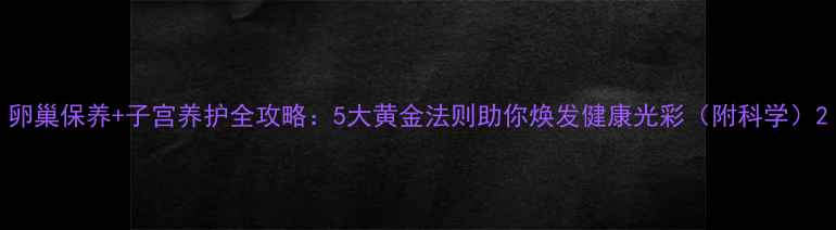 图片 卵巢保养+子宫养护全攻略：5大黄金法则助你焕发健康光彩（附科学）2