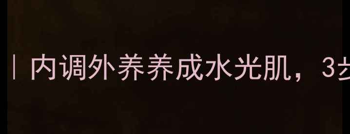 卸妆膏正确使用步骤内调外养养成水光肌3步解锁健康护肤密码