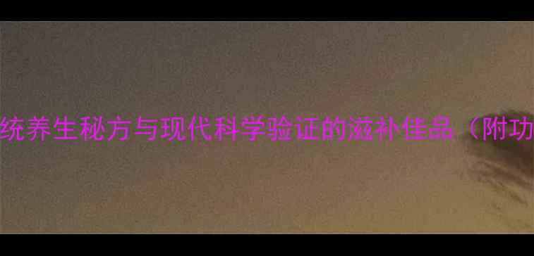 厦门固本酒传统养生秘方与现代科学验证的滋补佳品附功效与饮用指南