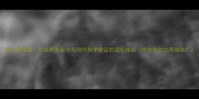 图片 厦门固本酒：传统养生秘方与现代科学验证的滋补佳品（附功效与饮用指南）2