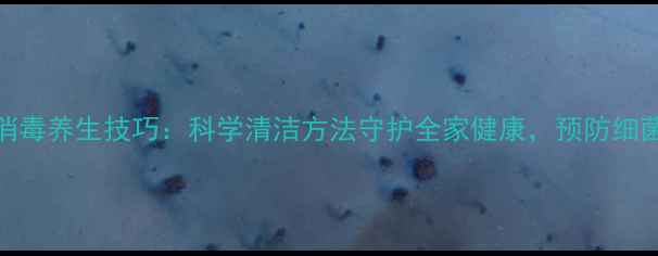 厨房抹布消毒养生技巧科学清洁方法守护全家健康预防细菌滋生指南