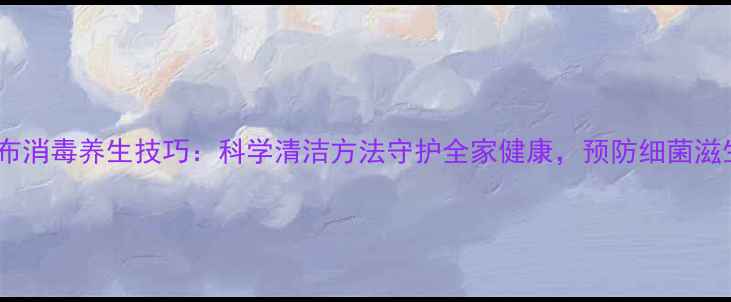 图片 厨房抹布消毒养生技巧：科学清洁方法守护全家健康，预防细菌滋生指南1