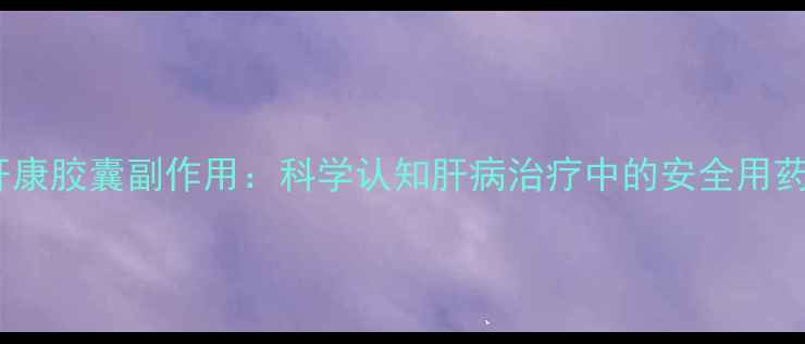 参灵肝康胶囊副作用科学认知肝病治疗中的安全用药指南