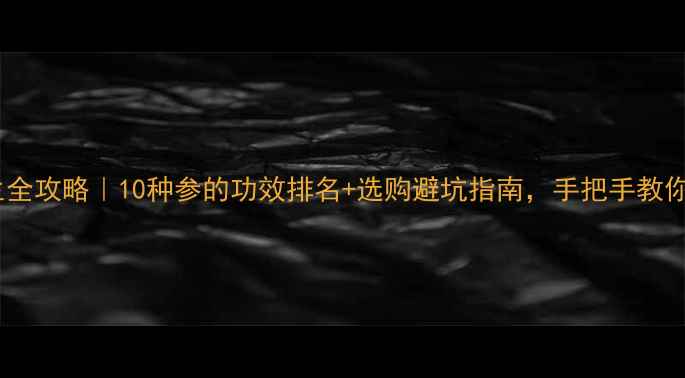 参的养生全攻略10种参的功效排名选购避坑指南手把手教你选对参