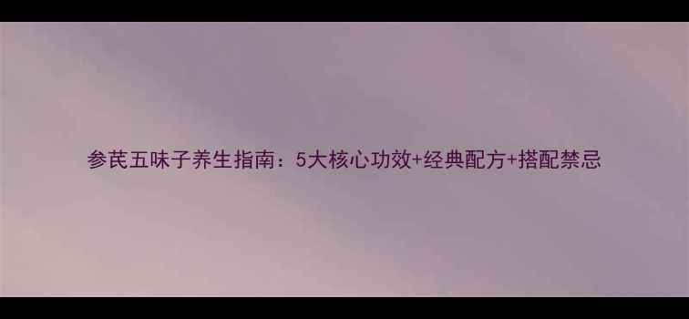 参芪五味子养生指南5大核心功效经典配方搭配禁忌